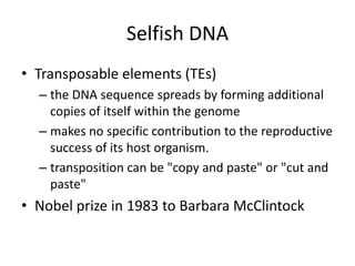 Selfish DNA
• Transposable elements (TEs)
  – the DNA sequence spreads by forming additional
    copies of itself within the genome
  – makes no specific contribution to the reproductive
    success of its host organism.
  – transposition can be "copy and paste" or "cut and
    paste"
• Nobel prize in 1983 to Barbara McClintock
 