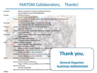 FANTOM Collaborators,                                               Thanks!
Australia          Western Australian Institute for Medical Research
                   Peter KLINKEN, Louise WINTERINGHAM
Canada             McGill University
                   Hisashi MIURA, Josee DOSTIE
            The University of British Columbia, Center for Molecular Medecine and Therapeutics
                   Thomas Jonghyun HA
Denmark            University of Copenhagen, Department of Biology
                   Robin ANDERSSON, Albin SANDELIN, Eivind VALEN
Finland     University of Helsinki, Department of Medical Genetics
                   Alessandro BONETTI
France      University Pierre & Marie Curie, Laboratoire Microorganisms Genomics
                   Hugues RICHARD
Germany            Charité - Universitätsmedizin Berlin, Allergy Center
                   Magda BABINA
            University Hospital Regensburg
                   Christian SCHMIDL, Michael REHLI
Italy       Dulbecco Telethon Institute
                   Valerio ORLANDO, Beatrice BODEGA
            Fondazione Bruno Kessler (FBK)
                   Marco CHIERICI, Cesare FURLANELLO, Marco RONCADOR
            International School for Advanced Studies (SISSA)
                   Stefano GUSTINICH, Silvia ZUCCHELLI
            National Lab of Italian Consortium for Biotechnology (L.N.C.I.B.)
                   Silvano PIAZZA, Claudio SCHNEIDER,            Roberto VERARDO
                                                                                 Thank you.
Japan       Database Center for Life Science
                   Hidemasa BONO
            Keio University, School of Medicine
                   Shigeo KOYASU, Kazuyo MORO, Jun-ichi FURUSAWA               General Organizer
            Kyushu University
                   Daisuke SUGIYAMA                                          Yoshihide HAYASHIZAKI
            National Institute of Advanced Industrial Science and Technology (AIST), Computational Biology   Research Center
(CBRC)
 