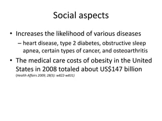 Social aspects
• Increases the likelihood of various diseases
   – heart disease, type 2 diabetes, obstructive sleep
     apnea, certain types of cancer, and osteoarthritis
• The medical care costs of obesity in the United
  States in 2008 totaled about US$147 billion
  (Health Affairs 2009; 28(5): w822-w831)
 