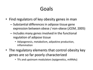 Goals
• Find regulators of key obesity genes in man
  – Substantial differences in adipose tissue gene
    expression between obese / non-obese (JCEM, 2005)
  – Includes many genes involved in the functional
    regulation of adipose tissue
     • Adipogenesis, metabolism, adipokine production,
       inflammation
• The regulatory elements that control obesity key
  genes are so far poorly characterized
     • TFs and upstream modulators (epigenetics, miRNAs)
 