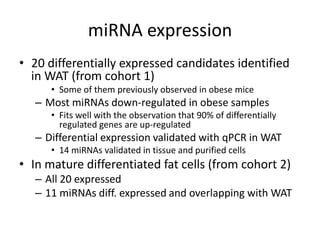 miRNA expression
• 20 differentially expressed candidates identified
  in WAT (from cohort 1)
      • Some of them previously observed in obese mice
   – Most miRNAs down-regulated in obese samples
      • Fits well with the observation that 90% of differentially
        regulated genes are up-regulated
   – Differential expression validated with qPCR in WAT
      • 14 miRNAs validated in tissue and purified cells
• In mature differentiated fat cells (from cohort 2)
   – All 20 expressed
   – 11 miRNAs diff. expressed and overlapping with WAT
 