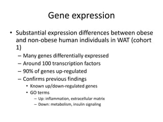 Gene expression
• Substantial expression differences between obese
  and non-obese human individuals in WAT (cohort
  1)
  –   Many genes differentially expressed
  –   Around 100 transcription factors
  –   90% of genes up-regulated
  –   Confirms previous findings
       • Known up/down-regulated genes
       • GO terms
          – Up: inflammation, extracellular matrix
          – Down: metabolism, insulin signaling
 