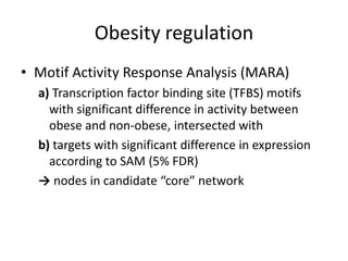Obesity regulation
• Motif Activity Response Analysis (MARA)
  a) Transcription factor binding site (TFBS) motifs
    with significant difference in activity between
    obese and non-obese, intersected with
  b) targets with significant difference in expression
    according to SAM (5% FDR)
  → nodes in candidate “core” network
 