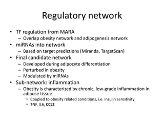 Regulatory network
• TF regulation from MARA
   – Overlap obesity network and adipogenesis network
• miRNAs into network
   – Based on target predictions (Miranda, TargetScan)
• Final candidate network
   – Developed during adipocyte differentiation
   – Perturbed in obesity
   – Modulated by miRNAs
• Sub-network: inflammation
   – Obesity is characterized by chronic, low-grade inflammation in
     adipose tissue
      • Coupled to obesity related conditions, i.e. insulin sensitivity
      • TNF, IL6, CCL2
 