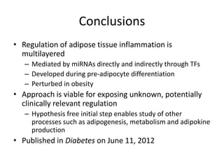 Conclusions
• Regulation of adipose tissue inflammation is
  multilayered
   – Mediated by miRNAs directly and indirectly through TFs
   – Developed during pre-adipocyte differentiation
   – Perturbed in obesity
• Approach is viable for exposing unknown, potentially
  clinically relevant regulation
   – Hypothesis free initial step enables study of other
     processes such as adipogenesis, metabolism and adipokine
     production
• Published in Diabetes on June 11, 2012
 