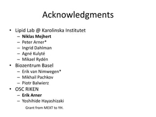 Acknowledgments
• Lipid Lab @ Karolinska Institutet
   –   Niklas Mejhert
   –   Peter Arner*
   –   Ingrid Dahlman
   –   Agné Kulyté
   –   Mikael Rydén
• Biozentrum Basel
   – Erik van Nimwegen*
   – Mikhail Pachkov
   – Piotr Balwierz
• OSC RIKEN
   – Erik Arner
   – Yoshihide Hayashizaki
        Grant from MEXT to YH.
 