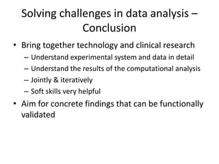 Solving challenges in data analysis –
               Conclusion
• Bring together technology and clinical research
  –   Understand experimental system and data in detail
  –   Understand the results of the computational analysis
  –   Jointly & iteratively
  –   Soft skills very helpful
• Aim for concrete findings that can be functionally
  validated
 