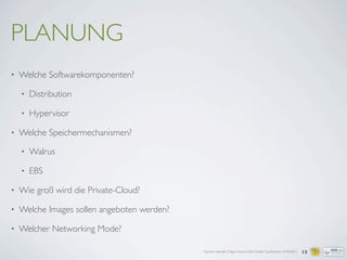 Carsten Hensiek | Open Source Data Center Conference | 07.04.2011
PLANUNG
• Welche Softwarekomponenten?
• Distribution
• Hypervisor
• Welche Speichermechanismen?
• Walrus
• EBS
• Wie groß wird die Private-Cloud?
• Welche Images sollen angeboten werden?
• Welcher Networking Mode?
13
 