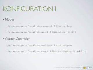 Carsten Hensiek | Open Source Data Center Conference | 07.04.2011
KONFIGURATION I
• Nodes
• /etc/eucalyptus/eucalyptus-nc.conf # Cluster-Name
• /etc/eucalyptus/eucalyptus.conf # Hypervisor, VirtIO
• Cluster Controller
• /etc/eucalyptus/eucalyptus-cc.conf # Cluster-Name
• /etc/eucalyptus/eucalyptus.conf # Netzwerk-Modus, Scheduling
18
 
