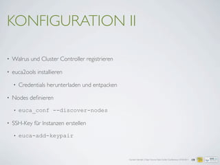 Carsten Hensiek | Open Source Data Center Conference | 07.04.2011
KONFIGURATION II
• Walrus und Cluster Controller registrieren
• euca2ools installieren
• Credentials herunterladen und entpacken
• Nodes deﬁnieren
• euca_conf --discover-nodes
• SSH-Key für Instanzen erstellen
• euca-add-keypair
19
 