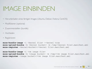 Carsten Hensiek | Open Source Data Center Conference | 07.04.2011
IMAGE EINBINDEN
• Herunterladen eines fertigen Images (Ubuntu, Debian, Fedora, CentOS)
• Modiﬁzieren (optional)
• Zusammenstellen (bundle)
• Hochladen
• Registrieren
20
euca-bundle-image -i <kernel file> --kernel true
euca-upload-bundle -b <kernel bucket> -m /tmp/<kernel file>.manifest.xml
euca-register <kernel-bucket>/<kernel file>.manifest.xml
euca-bundle-image -i <vm image file>
euca-upload-bundle -b <image bucket> -m /tmp/<vm image file>.manifest.xml
euca-register <image bucket>/<vm image file>.manifest.xml
 