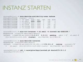 Carsten Hensiek | Open Source Data Center Conference | 07.04.2011 21
carstenh@cl1cc1:~# euca-describe-availability-zones verbose
AVAILABILITYZONE cluster1 cl1cc1
AVAILABILITYZONE |- vm types free / max cpu ram disk
AVAILABILITYZONE |- m1.small 0004 / 0004 1 128 2
AVAILABILITYZONE |- c1.medium 0004 / 0004 1 192 5
AVAILABILITYZONE |- m1.large 0002 / 0002 2 256 10
AVAILABILITYZONE |- m1.xlarge 0002 / 0002 2 512 20
AVAILABILITYZONE |- c1.xlarge 0000 / 0000 4 1024 20
INSTANZ STARTEN
carstenh@cl1cc1:~# euca-run-instances -t m1.small -k carstenh emi-DD6D105F ⤦
RESERVATION r-41A507E1 adminadmin-default
INSTANCE i-44B807BF emi-DD6D105F 0.0.0.0 0.0.0.0 pending admin 0 ⤦ m1.small ⤦
2011-02-21T12:13:01.229Z cluster1 eki-F3A210E1 eri-07E0113D
carstenh@cl1cc1:~# euca-describe-instances
RESERVATION r-4F230943 admindefault
INSTANCE i-44B807BF emi-DD6D105F 192.168.1.160 172.19.1.2 running carstenh ⤦ ⤦
0 m1.small 2011-02-21T12:13:25.284Z cluster1 eki-F3A210E1 eri-07E0113D
carstenh@cl1cc1:~# ssh -i eucalyptus/keys/carstenh.pk ubuntu@172.19.1.2
ubuntu@ip-172-19-1-2:~$
 