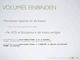 Carsten Hensiek | Open Source Data Center Conference | 07.04.2011 22
carstenh@cl1cc1:~# euca-create-volume -s 10 -z cluster1
VOLUME vol-591C0627 10 creating 2011-02-21T12:45:35.493Z
carstenh@cl1cc1:~# euca-attach-volume -i i-44B807BF -d /dev/vda vol-591C0627
VOLUME vol-591C0627
VOLUMES EINBINDEN
• Persistenter Speicher für die Instanz
• /var/lib/eucalyptus/volumes
• Per iSCSI als Blockdevice in der Instanz verfügbar
 