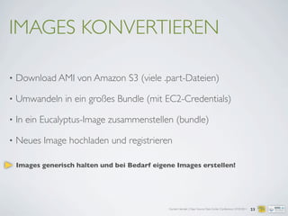 Carsten Hensiek | Open Source Data Center Conference | 07.04.2011
IMAGES KONVERTIEREN
• Download AMI von Amazon S3 (viele .part-Dateien)
• Umwandeln in ein großes Bundle (mit EC2-Credentials)
• In ein Eucalyptus-Image zusammenstellen (bundle)
• Neues Image hochladen und registrieren
23
Images generisch halten und bei Bedarf eigene Images erstellen!
 