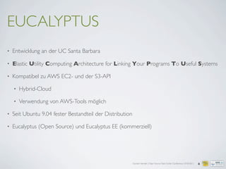 Carsten Hensiek | Open Source Data Center Conference | 07.04.2011
EUCALYPTUS
• Entwicklung an der UC Santa Barbara
• Elastic Utility Computing Architecture for Linking Your Programs To Useful Systems
• Kompatibel zu AWS EC2- und der S3-API
• Hybrid-Cloud
• Verwendung von AWS-Tools möglich
• Seit Ubuntu 9.04 fester Bestandteil der Distribution
• Eucalyptus (Open Source) und Eucalyptus EE (kommerziell)
6
 