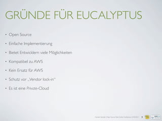 Carsten Hensiek | Open Source Data Center Conference | 07.04.2011
GRÜNDE FÜR EUCALYPTUS
• Open Source
• Einfache Implementierung
• Bietet Entwicklern viele Möglichkeiten
• Kompatibel zu AWS
• Kein Ersatz für AWS
• Schutz vor „Vendor lock-in“
• Es ist eine Private-Cloud
7
 