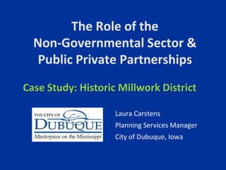 The Role of the Non-Governmental Sector & Public Private Partnerships Case Study: Historic Millwork District Laura Carstens Planning Services Manager City of Dubuque, Iowa 