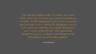 „The ultimate display would, of course, be a room
within which the computer can control the existence
of matter. A chair displayed in such a room would be
good enough to sit in. Handcuﬀs displayed in such a
room would be conﬁning, and a bullet displayed in
such a room would be fatal. With appropriate
programming such a display could literally be the
Wonderland into which Alice walked.“
—Ivan Sutherland
 