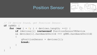 Position Sensor
// If device found, get Position Sensor.
if (gHMD) {
for (var i = 0; i < devices.length; ++i) {
if (devices[i] instanceof PositionSensorVRDevice
&& devices[i].hardwareUnitId === gHMD.hardwareUnitId)
{
gPositionSensor = devices[i];
break;
}
}
}
 