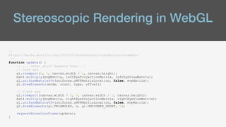 Stereoscopic Rendering in WebGL
/*
https://hacks.mozilla.org/2015/09/stereoscopic-rendering-in-webvr/
*/
function update() {
// ... other stuff happens here ...
// left eye
gl.viewport(0, 0, canvas.width / 2, canvas.height);
mat4.multiply(mvpMatrix, leftEyeProjectionMatrix, leftEyeViewMatrix);
gl.uniformMatrix4fv(uniforms.uMVPMatrixLocation, false, mvpMatrix);
gl.drawElements(mode, count, type, offset);
// right eye
gl.viewport(canvas.width / 2, 0, canvas.width / 2, canvas.height);
mat4.multiply(mvpMatrix, rightEyeProjectionMatrix, rightEyeViewMatrix);
gl.uniformMatrix4fv(uniforms.uMVPMatrixLocation, false, mvpMatrix);
gl.drawElements(gl.TRIANGLES, n, gl.UNSIGNED_SHORT, 0);
requestAnimationFrame(update);
}
 