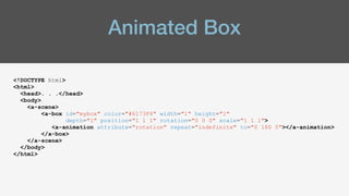Animated Box
<!DOCTYPE html>
<html>
<head>. . .</head>
<body>
<a-scene>
<a-box id="mybox" color="#6173F4" width="1" height="1"
depth="1" position="1 1 1" rotation="0 0 0" scale="1 1 1">
<a-animation attribute="rotation" repeat="indefinite" to="0 180 0"></a-animation>
</a-box>
</a-scene>
</body>
</html>
 