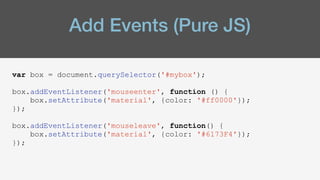 Add Events (Pure JS)
var box = document.querySelector('#mybox');
box.addEventListener('mouseenter', function () {
box.setAttribute('material', {color: '#ff0000'});
});
box.addEventListener('mouseleave', function() {
box.setAttribute('material', {color: '#6173F4'});
});
 