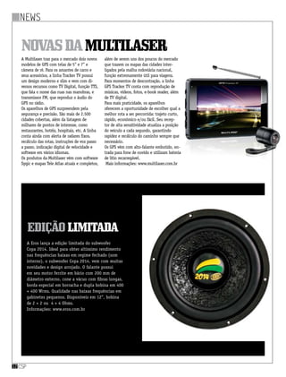 news
csp12
A Multilaser traz para o mercado dois novos
modelos de GPS com telas de 5” e 7” e
câmera de ré. Para os amantes de carro e
seus acessórios, a linha Tracker TV possui
um design moderno e slim e vem com di-
versos recursos como TV Digital, função TTS,
que fala o nome das ruas nas manobras, e
transmissor FM, que reproduz o áudio do
GPS no rádio.
Os aparelhos de GPS surpreendem pela
segurança e precisão. São mais de 2.500
cidades cobertas, além da listagem de
milhares de pontos de interesse, como
restaurantes, hotéis, hospitais, etc. A linha
conta ainda com alerta de radares fixos,
recálculo das rotas, instruções de voz passo
a passo, indicação digital de velocidade e
software em vários idiomas.
Os produtos da Multilaser vêm com software
Sygic e mapas Tele Atlas atuais e completos,
NovasdaMultilaser
além de serem uns dos poucos do mercado
que trazem os mapas das cidades inter-
ligados pela malha rodoviária nacional,
função extremamente útil para viagens.
Para momentos de descontração, a linha
GPS Tracker TV conta com reprodução de
músicas, vídeos, fotos, e-book reader, além
de TV digital.
Para mais praticidade, os aparelhos
oferecem a oportunidade de escolher qual a
melhor rota a ser percorrida: trajeto curto,
rápido, econômico e/ou fácil. Seu recep-
tor de alta sensitividade atualiza a posição
do veículo a cada segundo, garantindo
rapidez e recálculo do caminho sempre que
necessário.
Os GPS vêm com alto-falante embutido, en-
trada para fone de ouvido e utilizam bateria
de lítio recarregável.
 Mais informações: www.multilaser.com.br
EdiçãoLimitada
A Eros lança a edição limitada do subwoofer
Copa 2014. Ideal para obter altíssimo rendimento
nas frequências baixas em regime fechado (som
interno), o subwoofer Copa 2014, vem com muitas
novidades e design arrojado. O falante possui
em seu motor ferrite em bário com 200 mm de
diâmetro externo, cone a vácuo com fibras longas,
borda especial em borracha e dupla bobina em 400
+ 400 Wrms. Qualidade nas baixas frequências em
gabinetes pequenos. Disponíveis em 12”, bobina
de 2 + 2 ou  4 + 4 Ohms.
Informações: www.eros.com.br
 