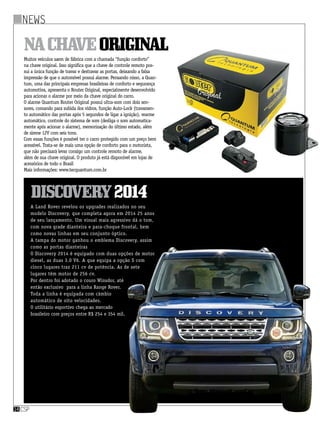csp14
Muitos veículos saem de fábrica com a chamada “função conforto”
na chave original. Isso significa que a chave de controle remoto pos-
sui a única função de travar e destravar as portas, deixando a falsa
impressão de que o automóvel possui alarme. Pensando nisso, a Quan-
tum, uma das principais empresas brasileiras de conforto e segurança
automotiva, apresenta o Router Original, especialmente desenvolvido
para acionar o alarme por meio da chave original do carro.
O alarme Quantum Router Original possui ultra-som com dois sen-
sores, comando para subida dos vidros, função Auto-Lock (travamen-
to automático das portas após 5 segundos de ligar a ignição), rearme
automático, controle do sistema de som (desliga o som automatica-
mente após acionar o alarme), memorização do último estado, além
de sirene 12V com seis tons.
Com essas funções é possível ter o carro protegido com um preço bem
acessível. Trata-se de mais uma opção de conforto para o motorista,
que não precisará levar consigo um controle remoto de alarme,
além de sua chave original. O produto já está disponível em lojas de
acessórios de todo o Brasil
Mais informações: www.tecquantum.com.br
Nachaveoriginal
news
Discovery2014
A Land Rover revelou os upgrades realizados no seu
modelo Discovery, que completa agora em 2014 25 anos
de seu lançamento. Um visual mais agressivo dá o tom,
com nova grade dianteira e para-choque frontal, bem
como novas linhas em seu conjunto óptico.
A tampa do motor ganhou o emblema Discovery, assim
como as portas dianteiras
O Discovery 2014 é equipado com duas opções de motor
diesel, as duas 3.0 V6. A que equipa a opção S com
cinco lugares traz 211 cv de potência. As de sete
lugares têm motor de 256 cv.
Por dentro foi adotado o couro Winsdor, até
então exclusivo para a linha Range Rover.
Toda a linha é equipada com câmbio
automático de oito velocidades.
O utilitário esportivo chega ao mercado
brasileiro com preços entre R$ 254 e 354 mil.
 