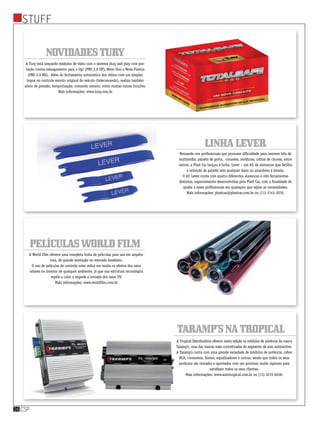 stuff
csp16
LinhaLever
Taramp’snaTropical
PelículasWorldFilm
Pensando nos profissionais que possuem dificuldade para remover kits de
multimídia, painéis de porta,  consoles, molduras, calhas de chuvas, entre
outros, a Plast Car lançou a linha  Lever – um kit de alavancas que facilita
a remoção de painéis sem qualquer dano ou arranhões à lataria.
O kit Lever conta com quatro diferentes alavancas e oito ferramentas
distintas, especialmente desenvolvidas pela Plast Car, com a finalidade de
ajudar a esses profissionais em quaisquer que sejam as necessidades.
Mais informações: plastcar@plastcar.com.br ou (11) 2143-3076.
A Tropical Distribuidora oferece nesta edição os módulos de potência da marca
Taramp’s, uma das marcas mais conceituadas do segmento de som automotivo.
A Taramp’s conta com uma grande variedade de módulos de potência, cabos
RCA, crossovers, fontes, equalizadores e outros, sendo que todos os seus
produtos são testados e aprovados com um processo muito rigoroso para
satisfazer todos os seus clientes.
Mais informações: www.autotropical.com.br ou (13) 3233-6038.
A World Film oferece uma completa linha de películas para uso em arquite-
tura, de grande aceitação no mercado brasileiro.
O uso de películas de controle solar reduz em muito os efeitos dos raios
solares no interior de qualquer ambiente, já que sua estrutura tecnológica
repele o calor e impede a entrada dos raios UV.
Mais informações: www.worldfilm.com.br
NovidadesTury
A Tury está lançando módulos de vidro com o sistema plug and play com pro-
teção contra esmagamento para o Up! (PRO 2.6 UP), Novo Uno e Nova Fiorino
(PRO 2.0 BQ).  Além do fechamento automático dos vidros com um simples
toque no controle remoto original do veículo (telecomando), realiza também
alívio de pressão, temporização, comando remoto, entre muitas outras funções.
Mais informações: www.tury.com.br
 