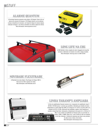 stuff
csp18
LongLifenaCHG
LinhaTaramp’sampliada
NovidadeFlexitrade
A CHG Distribui a linha completa de racks e bagageiros da Long life,
inclusive os fabricados em alumínio com estilo e design inovador.
Mais informações: www.chg.com.br ou 0800 552505
A linha de amplificadores Taramp’s aumenta com o lançamento do amplificador classe D
HD 800. O HD 800 possui 1 crossover que possibilita a liberdade para trabalhar de forma
independente os ajustes High Pass (HPF) com variação de 10 a 50 Hz e Low Pass (LPF) com
variação de 50 Hz a 22 KHz, oferecendo mais qualidade a agudos e altas frequências, e
mantém a função Bass Boost, destacando as frequências de sub grave de 0 a 10 dB em 50
KHz. O novo modelo de amplificador da Taramp’s pode ser encontrado nas
versões 1 OHM e 2 OHMS, ambos com 1 canal, monitor de LED com indicado-
res de clip e distorção, e sistemas de segurança que atuam como proteção
de saída (curto) e baixa e alta tensão.
Mais informações: www.taramps.com.br
A Flexitrade traz nesta edição o Pop Stopper da Stinger, SGN 21.
Trata-se de um filtro supressor de ruídos.
Mais informações: www.flexitrade.com.br
AlarmeQuantum
A Tecnologia Quantum apresenta nesta edição o US Original. Trata-se de um
alarme sem sensores de ultrassom. O US Original oferece um dos melhores
serviços volumétricos do mercado, com função de disparo do alarme original,
indicação de disparo e com leitura automática do sistema original do veículo.
Mais informações: www.tecquantum.com.br
 