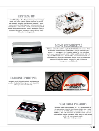 csp19
MonoSoundigital
Somparapesados
FabriniSporting
O destaque da marca Soundigital é o amplificador SD 8000.1. O Classe D de 1 canal oferece
alto rendimento para sonorizações de grande porte a 12 Volts, com potência de 8.000 W
RMS a 12,6 V e 10.000 W RMS a 14,4 V. O aparelho, disponível em 1 ou 2 Ohms, possui
ajuste de level, resposta de frequência de 5 Hz a 20 KHz, corte LPF variável de 50 Hz a 20
KHz, corte HPF variável de 5 Hz a 1 KHz, entrada RCA, microcontrolador inteligente com
monitoramento total das funções do amplificador, ventilação forçada por microventilador
silencioso, LED’s indicadores de power, proteção e clip e saída de clip externa.
Informações: www.soundigital.com.br
Lançamento da Boog, o amplificador XWX 400.4 24V é dedicado a projeto de
som para caminhões e ônibus (24 Volts). O modelo compacto Classe D possui
4 canais estéreo de 100 W RMS a 2 Ohms ou 2 mono (bridge) com 2 canais de
200 Watts a 4 Ohms, LED’s indicadores de clip, proteção e aparelho ligado (on),
controle de ganho, crossover ativo low pass, hi pass, além do full range, entrada
via RCA e não requer refrigeração forçada.
Informações: www.boogsom.com.br
O destaque do mês da Fabrini Sporting é o kit de molas esportivas
para o Novo Uno Sporting 1.4 com 4 portas, a partir do ano 2011.
Informações: www.rassini-nhk.com.br
KeylessRF
O alarme Padlock Keyless RF, da Olimpus, oferece segurança e conforto por
meio da chave original do veículo. O modelo, compatível com os carros
mais vendidos no país, possui tempo de bloqueio programável e permite
ao usuário acrescentar a função de presença a qualquer momento, além de
ativar e desativar o controle remoto, comando de auto-vidro, bloqueador de
motor de partida (necessita relê extra), auto lock (senha digital de ativação),
cancelamento de ultrassom, função pânico e memória de último disparo.
Informações: www.olimpus.com.br
 