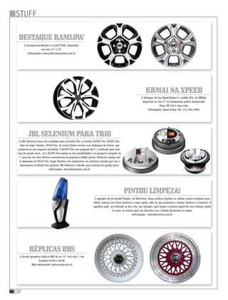 stuff
csp20
KRMAInaXpeed
Pintoulimpeza!
JBLSeleniumparatrio
RéplicasBBS
O destaque da loja Xpeed Rodas é o modelo R35, da KRMAI,
disponível no aro 17” no acabamento grafite diamantada.
Preço: R$ 350 à vista cada.
Informações: Xpeed Rodas. Tel. (11) 2281-0050.
O aspirador de pó portátil Rapido, da Electrolux, limpa resíduos líquidos ou sólidos, possui recipiente para
500ml, bateria com ótima potência e carga rápida, além de alça anatômica e design moderno e compacto. O
aparelho pode  ser utilizado no dia a dia, por exemplo, para limpar os bancos depois de uma refeição rápida
no carro, ou mesmo após um descuido com a bebida derramada no tapete.
Informações:  www.electrolux.com.br
A JBL Selenium lança três novidades para sua linha Trio, os Drivers D450Ti Trio, D220Ti Trio,
além do Super Tweeter  ST450 Trio. Os novos Drivers contam com diafragma de titânio, que
proporciona uma resposta estendida. O D450Ti Trio com garganta de 2’’, é indicado para siste-
mas de grande porte.  Já o D220Ti Trio aposta na alta sensibilidade e na garganta compacta de
1” para uso em trios elétricos automotivos de pequeno e médio portes. Potência e design são
os destaques do ST450 Trio, Super Tweeter com acabamento em alumínio usinado que traz o
desempenho confiável dos produtos JBL Selenium, indicado para sistemas de grande porte.
Informações: www.jblselenium.com.br
A Zunky apresenta réplicas BBS de aro 17” com tala 7, nas
furações 4x100 e 4x108.
Mais informações: www.zunky.com.br
DestaqueRamlow
O destaque da Ramlow é a roda P1000, disponível
nos aros 14” e 15”.
Informações: www.pollyrodasramlow.com.br
 