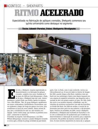 Acontece – ShekParts
csp22csp22
Especializada na fabricação de apliques cromados, Shekparts comemora seu
quinto aniversário como destaque no segmento
Texto: Ademir Pernias_Fotos: Shekparts/Divulgação
Ritmoacelerado
E
ste mês, a Skekparts, empresa especializada no
desenvolvimento e na fabricação de apliques
cromados, completa cinco anos. Fundada em 9
de março de 2009 por José Albuquerque, o Duda,
de 50 anos, a Shekparts hoje tem como diretor-
presidente o próprio Duda, que divide a gestão da empresa
com o filho William. “Nós, do grupo Shekparts, agradecemos
aos nossos colaboradores, distribuidores e fornecedores, que
nos ajudaram a chegar tão longe em apenas cinco anos, pois
acreditaram na lisura do nosso trabalho. Temos certeza de
que, sem a contribuição de cada um, não teríamos con-
seguido. Juntos iremos longe, que venham os próximos cinco
anos”, comemoram os diretores.
O fundador da empresa, José Albuquerque, e seu filho,
William Albuquerque, iniciaram o projeto Shekparts tornando-
se sócios após a divisão da antiga sociedade da qual faziam
parte. José, ou Duda, como é mais conhecido, iniciou sua
vida profissional aos 16 anos de idade no interior de Sergipe.
Em 1983, quando chegou a São Paulo, trabalhou como aju-
dante em uma metalúrgica. Quatro anos depois ingressou em
uma empresa do segmento automotivo, que despertou nele a
vontade de abrir seu próprio negócio no ramo. Em 1994, Duda
deu início à sua primeira empresa, a ShekDuda, uma dis-
tribuidora de acessórios automotivos com sede em Guarulhos,
na Grande São Paulo. Em 2000 ele recebeu o convite de um
fornecedor para fazer parte de uma indústria, a SD Autoplast.
Após o término da sociedade, em 2009, nascia a Shekparts.
Atualmente, a Shekparts está localizada em Guarulhos e con-
ta com a colaboração de 102 profissionais que se dedicam ao
desenvolvimento e à fabricação de acessórios para o segmento
automotivo. No portfólio da empresa constam mais de 500
itens. Os mais recentes lançamentos da marca são os apliques
 