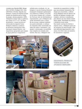 csp23
cromados para Hyundai HB20, Ranger
2013, S10 2013, EcoSport 2013, Onix,
L200 Triton e Frontier. Segundo seus
diretores, os planos da empresa incluem
investir em acessórios para as linhas
de picapes, veículos populares e SUV’s.
“Almejamos atingir todos os públicos,
das classes A, B, C e D”, diz Duda.
Atualmente, o grupo encontra-se
estruturado da seguinte forma:
Shekparts Indústria e Comércio
de Acessórios Automotivos Ltda;
Injectparts Injeção Plástica, com
maquinários apropriados para injeção
de peças plásticas e maquinários
voltados para a produção  de  em-
balagens a vacuum forming (blisters);
Cromoparts Cromeação (galvanoplas-
tia) Indústria e Comércio. Os produ-
tos da marca chegam até o consumi-
dor final por meio de distribuidores e
representantes, pois a Shekparts não
vende diretamente para o varejo.
No ano em que a empresa comemora
seu quinto aniversário, os esforços
da companhia estão concentrados em
ações que visem o crescimento, a ex-
pansão, a estruturação e um portfólio
mais completo em cromados auto-
motivos. Para isso, a Shekparts está
investindo em maquinários e moldes
para seus próximos lançamentos. Em
relação aos concorrentes, o diferen-
cial da Shekparts está em oferecer um
portfólio de apliques cromados mais
completo, estrutura e atendimento,
para oferecer aos seus clientes atendi-
mento rápido, diversidade de produtos
e eficiência no pós-venda.
Para manter sua base de clientes e
angariar novos, a Shekparts passa por
um momento de reestruturação, onde
está definindo departamentos e pro-
cessos. E vê 2014 como um momento
de crescimento e expansão.
Shekparts:produção
verticalizadade
apliquescromados
 