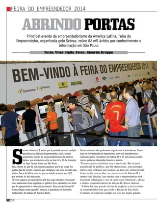 Feira do Empreendedor 2014
csp26csp26
Principal evento de empreendedorismo da América Latina, Feira do
Empreendedor, organizada pelo Sebrae, reúne 82 mil ávidos por conhecimento e
informação em São Paulo
Texto: Vitor Giglio_Fotos: Ricardo Kruppa
Abrindoportas
S
ucesso absoluto! É assim que é possível resumir a edição
paulistana da Feira do Empreendedor 2014, o mais
importante evento de empreendedorismo da América
Latina, que aconteceu entre os dias 22 e 25 de fevereiro,
no Expo Center Norte, em São Paulo.
Nada menos do que 82 mil pessoas passaram por lá ao longo dos
quatro dias de evento, número que estabelece um novo recorde para
a feira. Cerca de 50% a mais do que na edição anterior em 2012,
que recebeu 55 mil visitantes. 
“A Feira superou as expectativas até dos mais otimistas. Os exposi-
tores realizaram bons negócios e o público ficou satisfeito com tudo
que foi apresentado e oferecido no evento. Para nós do Sebrae-SP
é uma alegria muito grande”, destaca o presidente do Conselho
Deliberativo do Sebrae-SP, Alencar Burti. 
Outros números são igualmente importantes e animadores: Foram
mais de 350 estandes de expositores, nove mil atendimentos
realizados pelos consultores do Sebrae-SP e 24 mil pessoas assisti-
ram às palestras oferecidas durante o evento. 
“Ficamos muito satisfeitos com o resultado. Não só pela
quantidade de público, que foi excepcional, mas principal-
mente pelo interesse das pessoas: as áreas de conhecimento
foram muito concorridas, as consultorias do Sebrae-SP o
tempo todo lotadas. Isso mostra que o empreendedor está
buscando informação e nos vê como uma referência”, afirma
o diretor-superintendente do Sebrae-SP, Bruno Caetano. 
“A Feira foi uma grande vitrine de negócios e de incentivo
ao empreendedorismo para todo o Estado de São Paulo.
O número de negócios gerados na feira foi muito grande.
 