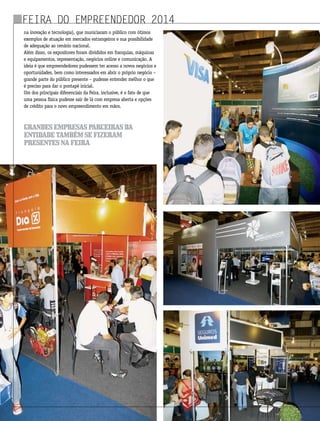 na inovação e tecnologia), que municiaram o público com ótimos
exemplos de atuação em mercados estrangeiros e sua possibilidade
de adequação ao cenário nacional.
Além disso, os expositores foram divididos em franquias, máquinas
e equipamentos, representação, negócios online e comunicação. A
ideia é que empreendedores pudessem ter acesso a novos negócios e
oportunidades, bem como interessados em abrir o próprio negócio –
grande parte do público presente – pudesse entender melhor o que
é preciso para dar o pontapé inicial.
Um dos principais diferenciais da Feira, inclusive, é o fato de que
uma pessoa física pudesse sair de lá com empresa aberta e opções
de crédito para o novo empreendimento em mãos.
Feira do Empreendedor 2014
grandesempresasparceirasda
entidadetambémsefizeram
presentesnafeira
 