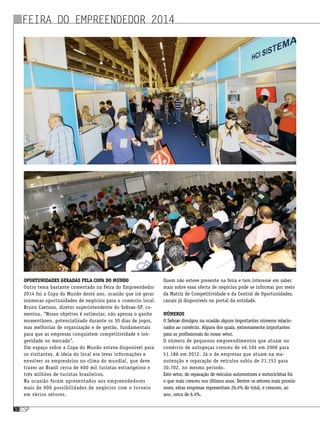 Oportunidades geradas pela Copa do Mundo
Outro tema bastante comentado na Feira do Empreendedor
2014 foi a Copa do Mundo deste ano, ocasião que irá gerar
inúmeras oportunidades de negócios para o comércio local.
Bruno Caetano, diretor superintendente do Sebrae-SP, co-
mentou. “Nosso objetivo é estimular, não apenas o ganho
momentâneo, potencializado durante os 30 dias de jogos,
mas melhorias de organização e de gestão, fundamentais
para que as empresas conquistem competitividade e lon-
gevidade no mercado”.
Um espaço sobre a Copa do Mundo estava disponível para
os visitantes. A ideia do local era levar informações e
envolver os empresários no clima do mundial, que deve
trazer ao Brasil cerca de 600 mil turistas estrangeiros e
três milhões de turistas brasileiros.
Na ocasião foram apresentados aos empreendedores
mais de 900 possibilidades de negócios com o torneio
em vários setores.
Quem não esteve presente na feira e tem interesse em saber
mais sobre essa oferta de negócios pode se informar por meio
da Matriz de Competitividade e da Central de Oportunidades,
canais já disponíveis no portal da entidade.
Números
O Sebrae divulgou na ocasião alguns importantes números relacio-
nados ao comércio. Alguns dos quais, extremamente importantes
para os profissionais do nosso setor.
O número de pequenos empreendimentos que atuam no
comércio de autopeças cresceu de 46.104 em 2006 para
51.186 em 2012. Já o de empresas que atuam na ma-
nutenção e reparação de veículos subiu de 21.153 para
30.702, no mesmo período.
Este setor, de reparação de veículos automotores e motocicletas foi
o que mais cresceu nos últimos anos. Dentre os setores mais promis-
sores, estas empresas representam 26,4% do total, e crescem, ao
ano, cerca de 6,4%.
csp30csp30
Feira do Empreendedor 2014
 