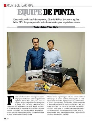 csp34csp34
Acontece Car GPS
csp34
Renomado profissional do segmento, Eduardo Nishida junta-se a equipe
da Car GPS. Empresa promete série de novidades para os próximos meses
Texto e fotos: Vitor Giglio
Equipedeponta
F
oram mais de seis anos encabeçando inúme-
ros projetos na Pioneer, uma das gigantes do
segmento. Depois disso, uma pausa neste se-
tor para integrar importantíssimas empresas
do varejo, como Fast Shop e Magazine Luiza.
Eis que Eduardo Nishida está de volta. Agora, incumbi-
do do marketing e da comunicação da Car GPS, empresa
nacional comandada por Henrique Menin, e que entre
outros produtos, importa e distribui, com exclusividade
no país, as centrais multimídia Caska.
“Um dos nossos objetivos para este ano é o de aumentar
a divulgação de nossos produtos e nosso poder de pene-
tração entre os lojistas. Aparecendo mais, aumentamos
as nossas oportunidades, sem dúvida”, afirma o Eduardo.
Já Henrique lembra outro aspecto importante. “Nós pos-
suímos o ISO 9001 de padrão de qualidade. Isto apenas
comprova nosso nível de excelência e comprometimento
com o consumidor. Temos como meta também reforçar
nossa imagem junto aos concessionários, e assim fortale-
cer ainda mais a marca Car GPS”.
 