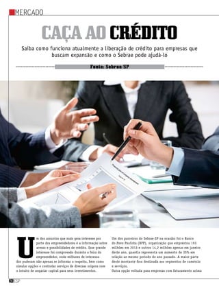 Mercado
csp36
Caçaaocrédito
Saiba como funciona atualmente a liberação de crédito para empresas que
buscam expansão e como o Sebrae pode ajudá-lo
Fonte: Sebrae/SP
U
m dos assuntos que mais gera interesse por
parte dos empreendedores é a informação sobre
acesso e possibilidades de crédito. Esse grande
interesse foi comprovado durante a feira do
empreendedor, onde milhares de interessa-
dos puderam não apenas se informar a respeito, bem como
simular opções e contratar serviços de diversas origens com
o intuito de angariar capital para seus investimentos.
Um dos parceiros do Sebrae-SP na ocasião foi o Banco
do Povo Paulista (BPP), organização que emprestou 193
milhões em 2013 e outros 14,2 milhões apenas em janeiro
deste ano, quantia representa um aumento de 35% em
relação ao mesmo período do ano passado. A maior parte
deste montante fora destinada aos segmentos de comércio
e serviços.
Outra opção voltada para empresas com faturamento acima
 