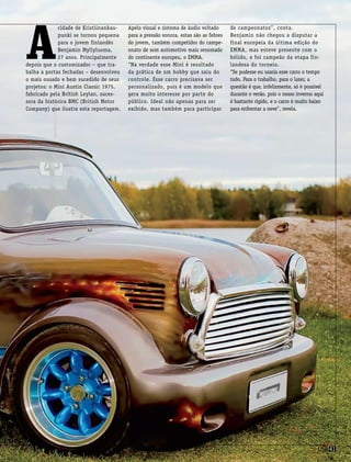 csp41csp41
A
cidade de Kristiinankau-
punki se tornou pequena
para o jovem finlandês
Benjamin Myllyluoma,
27 anos. Principalmente
depois que o customizador – que tra-
balha a portas fechadas – desenvolveu
o mais ousado e bem sucedido de seus
projetos: o Mini Austin Classic 1975,
fabricado pela British Leylan, suces-
sora da histórica BMC (British Motor
Company) que ilustra esta reportagem.
Apelo visual e sistema de áudio voltado
para a pressão sonora, estas são as febres
do jovem, também competidor do campe-
onato de som automotivo mais renomado
do continente europeu, o EMMA.
“Na verdade esse Mini é resultado
da prática de um hobby que saiu do
controle. Esse carro precisava ser
personalizado, pois é um modelo que
gera muito interesse por parte do
público. Ideal não apenas para ser
exibido, mas também para participar
de campeonatos”, conta.
Benjamin não chegou a disputar a
final europeia da última edição do
EMMA, mas esteve presente com o
bólido, e foi campeão da etapa fin-
landesa do torneio.
“Se pudesse eu usaria esse carro o tempo
todo. Para o trabalho, para o lazer, a
questão é que, infelizmente, só é possível
durante o verão, pois o nosso inverno aqui
é bastante rígido, e o carro é muito baixo
para enfrentar a neve”, revela.
csp41csp41
 