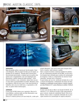 Artesanal
Nada de grandes grifes e marcas por trás do projeto. Como
conta Benjamin, 90% do projeto foi feito por ele mesmo, na
garagem de sua residência. “Exceção feita à Ground Zero,
meu principal patrocinador, e empresa que me auxiliou não
apenas com os equipamentos, mas com engenharia para
desenvolver o melhor sistema de áudio possível”, conta.
Antes de detalhar o som, entretanto, vamos falar um pou-
co mais sobre as peculiaridades do projeto. Benjamin conta
que adquiriu o Mini há cinco anos, e que nesse período já
trabalhou nele cerca de 3.000 horas, o equivalente a 120
dias, ou quatro meses ininterruptos.
Adereços
O novo look do Mini emana um ar agressivo. Obra de Jo-
hnny Sjöblom, a pintura exibe um leão dilacerando o aço
que compõe a lataria do bólido.
Soma-se a exótica pintura um novo body kit, criado pelo
próprio Benjamin, que inclui novos para-choques dian-
teiro e traseiro, saias laterais e grades.
Todo o conjunto de faróis e lanternas também foi substitu-
ído, por componentes extraídos do Golf MK4, um dos veícu-
los europeus mais utilizados para a prática de customização.
As insígnias e todos os componentes do exterior foram
removidos, exceção feita à maçaneta.
Os para-lamas, por sua vez, receberam entradas de ar, com
o intuito de facilitarem o resfriamento dos discos de freio.
Completam as modificações na parte externa o conjunto composto
por rodas Ultralite de 13” e pneus Yokohama na medida 175x50x13.
Preparação
O motor que dá vida ao Mini é um Suzuki G13B GTi, de 16
válvulas e 1.3L. Sistema de escape criado especialmente
para o veículo, bomba de combustível Bosch, filtro de ar
Simota, freios a disco e suspensão rebaixada são os prin-
cipais atrativos da customização no aspecto mecânico.
csp42
Mini Austin Classic 1975
 