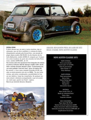 Supra-sumo
É difícil afirmar que, em meio a tantos atrativos, algo se
sobressaia, mas um forte candidato é o sistema de áudio,
integralmente assinado pela Ground Zero, com exceção do
player Alpine modelo IVA W520R. Os alto-falantes são da
linha Radioactive, modelo GZCW8-4F, composto por 12 peças.
Já os dois tocadores da grave são oriundos da linha Pluto-
nium, modelo GZPW18SPL, de 18”.
Para municiar todos estes reprodutores foram designados três módulos
de potência: GZ Nuclear 2800 XII, Hydrogen 2350XII e GZPA 1.8K-HC.
Sobre o resultado alcançado, Benjamin é direto. “É extremamente alto,
com muita qualidade e vozes bem claras”, afirma. Um legítimo SPL!
No entanto, o cinco vezes campeão finlandês de SPL não
sabe se estará presente este ano no EMMA. “Eu não tenho
certeza, pois estou considerando a possibilidade de tirar
um ano sabático, longe das competições. De qualquer ma-
neira estarei à distância acompanhando o que vai aconte-
cer, tanto aqui, quanto nas finais”, explica.
Mais do que merecido descanso, Benjamin.
Parte Externa
Pintura personalizada
Conjunto óptico do Golf MK4
Body kit personalizado
Rodas Ultralite 13”
Pneus Yokohama
Parte Interna
Painel personalizado
Bancos Cobra
Volante Montey Sport
Pedais E-Tech
Manopla Evo
Instrumentos Asuran
Mecânica
Motor Suzuki G13B 1.3L
Bomba de combustível Bosch
Freios a disco
Suspensão rebaixada
Som e multimídia
Player Alpine IVA W520R
Falantes Ground Zero Radioactive GZCW8
Tweeters Ground Zero Radioactive GZCT2500
Subwoofers Ground Zero Plutonium GZPW18SPL 18”
Amplificadores Ground Zero
MiniAustinClassic1975
Abaixo,benjamimposaaoladodeseu
belo,eraro,miniaustinclassic
csp44
 
