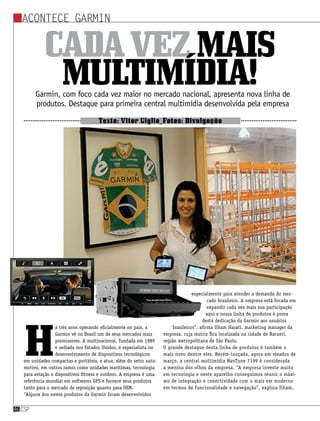 csp46
Acontece Garmin
Cadavezmais
multimídia!Garmin, com foco cada vez maior no mercado nacional, apresenta nova linha de
produtos. Destaque para primeira central multimídia desenvolvida pela empresa
Texto: Vitor Giglio_Fotos: Divulgação
H
á três anos operando oficialmente no país, a
Garmin vê no Brasil um de seus mercados mais
promissores. A multinacional, fundada em 1989
e sediada nos Estados Unidos, é especialista no
desenvolvimento de dispositivos tecnológicos
em unidades compactas e portáteis, e atua, além do setor auto-
motivo, em outros ramos como unidades marítimas, tecnologia
para aviação e dispositivos fitness e outdoor. A empresa é uma
referência mundial em softwares GPS e fornece seus produtos
tanto para o mercado de reposição quanto para OEM.
“Alguns dos novos produtos da Garmin foram desenvolvidos
especialmente para atender a demanda do mer-
cado brasileiro. A empresa está focada em
expandir cada vez mais sua participação
aqui e nossa linha de produtos é prova
desta dedicação da Garmin aos usuários
brasileiros”, afirma Ilham Harati, marketing manager da
empresa, cuja matriz fica localizada na cidade de Barueri,
região metropolitana de São Paulo.
O grande destaque desta linha de produtos é também o
mais novo dentre eles. Recém-lançada, agora em meados de
março, a central multimídia NavTune 7199 é considerada
a menina dos olhos da empresa. “A empresa investe muito
em tecnologia e neste aparelho conseguimos reunir o máxi-
mo de integração e conectividade com o mais em moderno
em termos de funcionalidade e navegação”, explica Ilham.
 