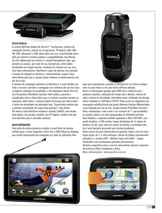 csp47
Multimídia
A central NavTune dispõe de tela de 7” touchscreen, sistema de
navegação Garmin, câmera de ré (opcional), TV digital, rádio AM/
FM, DVD, Bluetooth e USB. Além disso tem sua conectividade esten-
dida por oferecer entrada auxiliar e compatibilidade com iPhone.
Um dos diferenciais da central é a função Smartphone Link, que
permite ao usuário, por meio de seu smartphone, obter dados
atualizados em tempo real das condições do trânsito em sua rota.
Com estas informações o NavTune é capaz de estimar com precisão
o tempo de chegada no destino e, eventualmente, sugerir rotas
alternativas para que o usuário possa otimizar os deslocamentos em
seu dia-a-dia.
O sistema de navegação existente no NavTune é o mais vendido em
todo o mundo e permite a navegação com cobertura de um dos mais
completos catálogos da atualidade, o City Navigator Brasil 2014.40.
Já a ferramenta PhotoReal Junction View indica e permite a
visualização sobre a faixa ideal para o condutor transitar durante as
manobras. Além disso, o sistema dispõe de função que alerta sobre
o limite de velocidade nas principais vias. “Importante lembrar que
a primeira atualização de mapas será gratuita”, frisa Ilham.
Em breve a linha NavTune receberá o modelo 2580TV, uma versão
mais básica, de entrada, também com TV digital, modelo este que
será exclusivo para o mercado nacional.
Mais destaques
Uma série de outros produtos compõe a atual linha da Garmin
voltada para o nosso segmento. Entre eles o HUD (Head-up Display)
que recebe informações de navegação por meio do aplicativo Nav-
igon para smartphone e projeta as direções em um filme transpar-
ente no para-brisa ou em uma lente refletora afixada.
Entre as informações geradas pelo HUD está a distância até a
próxima manobra, estimativa de tempo até o destino, alertas de
radar e limite de velocidade, velocidade atual e indicador de direção.
Outra novidade é o GPS Nüvi 2795TV. Trata-se de um dispositivo de
navegação multifuncional que possui diversas funções diferenciadas
como ativação por uso de voz, função Garmin PhotoReal Junction
View, orientações a cada curva e um monitor de 7” que possibilita
ao usuário assistir aos seus programadas de televisão favoritos.
Para finalizar, a empresa também apresenta o Nüvi 3597LMT, com
perfil ultrafino, o GPS contém mapas detalhadas de 12 países da
América do Sul, bem como do estado da Flórida, nos Estados Uni-
dos, local bastante procurado por turistas brasileiros.
Entre outros recursos diferenciais do aparelho estão a tela de orien-
tação dupla, de 5” e alta resolução, alertas de tráfego permanentes
gratuitos e o recurso LMT – lifetime maps and traffic – mapas
detalhados com atualizações gratuitas permanentes.
Produtos específicos para o uso em motocicletas (Zumo) e esportes
de aventura (Virb) completam a linha.
Mais informações: www.garmin.com.br
 