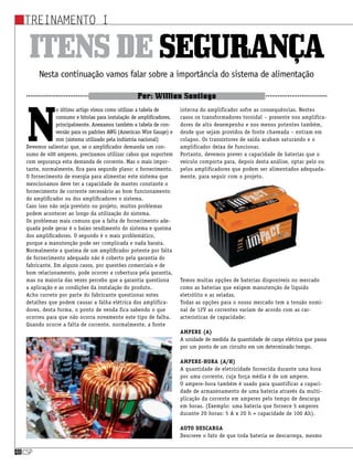 Treinamento I
csp48csp48
Itensdesegurança
Nesta continuação vamos falar sobre a importância do sistema de alimentação
Por: Willian Santiago
N
o último artigo vimos como utilizar a tabela de
consumo e bitolas para instalação de amplificadores,
principalmente. Anexamos também a tabela de con-
versão para os padrões AWG (American Wire Gauge) e
mm (sistema utilizado pela indústria nacional)
Devemos salientar que, se o amplificador demanda um con-
sumo de 400 amperes, precisamos utilizar cabos que suportem
com segurança esta demanda de corrente. Mas o mais impor-
tante, normalmente, fica para segundo plano: o fornecimento.
O fornecimento de energia para alimentar este sistema que
mencionamos deve ter a capacidade de manter constante o
fornecimento de corrente necessário ao bom funcionamento
do amplificador ou dos amplificadores o sistema.
Caso isso não seja previsto no projeto, muitos problemas
podem acontecer ao longo da utilização do sistema.
Os problemas mais comuns que a falta de fornecimento ade-
quada pode gerar é o baixo rendimento do sistema e queima
dos amplificadores. O segundo é o mais problemático,
porque a manutenção pode ser complicada e nada barata.
Normalmente a queima de um amplificador potente por falta
de fornecimento adequado não é coberto pela garantia do
fabricante. Em alguns casos, por questões comerciais e de
bom relacionamento, pode ocorrer a cobertura pela garantia,
mas na maioria das vezes percebo que a garantia questiona
a aplicação e as condições da instalação do produto.
Acho correto por parte do fabricante questionar estes
detalhes que podem causar a falha elétrica dos amplifica-
dores, desta forma, o ponto de venda fica sabendo o que
ocorreu para que não ocorra novamente este tipo de falha.
Quando ocorre a falta de corrente, normalmente, a fonte
interna do amplificador sofre as consequências. Nestes
casos os transformadores toroidal – presente nos amplifica-
dores de alto desempenho e nos menos potentes também,
desde que sejam providos de fonte chaveada – entram em
colapso. Os transistores de saída acabam saturando e o
amplificador deixa de funcionar.
Portanto, devemos prever a capacidade de baterias que o
veículo comporta para, depois desta análise, optar pelo ou
pelos amplificadores que podem ser alimentados adequada-
mente, para seguir com o projeto.
Temos muitas opções de baterias disponíveis no mercado
como as baterias que exigem manutenção de líquido
eletrólito e as seladas.
Todas as opções para o nosso mercado tem a tensão nomi-
nal de 12V as correntes variam de acordo com as car-
acterísticas de capacidade:
Ampere (A)
A unidade de medida da quantidade de carga elétrica que passa
por um ponto de um circuito em um determinado tempo.
Ampere-hora (A/h)
A quantidade de eletricidade fornecida durante uma hora
por uma corrente, cuja força média é de um ampere.
O ampere-hora também é usado para quantificar a capaci-
dade de armazenamento de uma bateria através da multi-
plicação da corrente em amperes pelo tempo de descarga
em horas. (Exemplo: uma bateria que fornece 5 amperes
durante 20 horas: 5 A x 20 h = capacidade de 100 Ah).
Auto descarga
Descreve o fato de que toda bateria se descarrega, mesmo
 