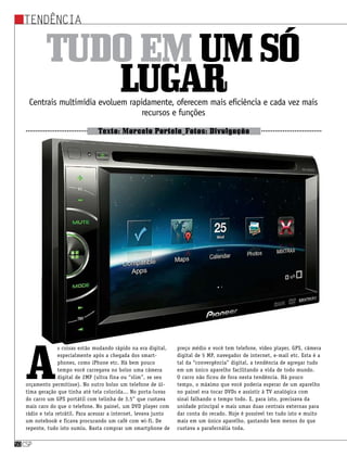 Tendência
csp50csp50
Tudoemumsó
lugarCentrais multimídia evoluem rapidamente, oferecem mais eficiência e cada vez mais
recursos e funções
Texto: Marcelo Portela_Fotos: Divulgação
A
s coisas estão mudando rápido na era digital,
especialmente após a chegada dos smart-
phones, como iPhone etc. Há bem pouco
tempo você carregava no bolso uma câmera
digital de 2MP (ultra fina ou “slim”, se seu
orçamento permitisse). No outro bolso um telefone de úl-
tima geração que tinha até tela colorida... No porta-luvas
do carro um GPS portátil com telinha de 3,5” que custava
mais caro do que o telefone. No painel, um DVD player com
rádio e tela retrátil. Para acessar a internet, levava junto
um notebook e ficava procurando um café com wi-fi. De
repente, tudo isto sumiu. Basta comprar um smartphone de
preço médio e você tem telefone, vídeo player, GPS, câmera
digital de 5 MP, navegador de internet, e-mail etc. Esta é a
tal da “convergência” digital, a tendência de agregar tudo
em um único aparelho facilitando a vida de todo mundo.
O carro não ficou de fora nesta tendência. Há pouco
tempo, o máximo que você poderia esperar de um aparelho
no painel era tocar DVDs e assistir à TV analógica com
sinal falhando o tempo todo. E, para isto, precisava da
unidade principal e mais umas duas centrais externas para
dar conta do recado. Hoje é possível ter tudo isto e muito
mais em um único aparelho, gastando bem menos do que
custava a parafernália toda.
 