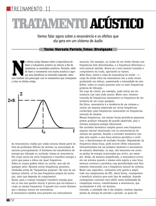 csp52
Treinamento II
csp52
Tratamentoacústico
Vamos falar agora sobre a ressonância e os efeitos que
ela gera em um sistema de áudio
Texto: Marcelo Portela_Fotos: Divulgação
N
o último artigo falamos sobre a importância de
fazer o tratamento acústico no veículo a fim de
maximizar os resultados acústicos. Portanto, além
de fazer o tratamento com manta acústica e agre-
gar seus benefícios ao resultado esperado, deve-
mos também nos preocupar com os vazamentos que começamos
a citar no último artigo.
As ressonâncias criadas por ondas sonoras fazem parte da
lista de problemas difíceis de resolver na sonorização de
veículos principalmente. O fenômeno de transferência de
energia por vibração ou oscilação chama-se ressonância.
Um corpo oscila em certa frequência e transfere energia a
outro que passa a vibrar em igual frequência.
Todos os corpos podem vibrar ou oscilar, mas não de
qualquer jeito. Existem certas frequências possíveis,
chamadas então de “frequências próprias”. No caso de um
balanço infantil, só há uma frequência própria de oscila-
ção, valor que depende do comprimento.
Assim, para a criança conseguir transferir energia para
ela (e com isso ganhar altura) é preciso que ela balance o
corpo na mesma frequência. E quando isso ocorre dizemos
que o balanço entrou em ressonância.
A ressonância também está presente nos instrumentos
musicais. Por exemplo, as cordas de um violão vibram com
frequências bem determinadas, e a frequência determina a
nota musical emitida. Altera-se a nota musical variando o
comprimento da corda, apertando os trastes.
Além disso, existe a caixa de ressonância do violão – o
corpo do violão vibra em ressonância com a onda sonora
produzindo um reforço, aumentando a intensidade do som.
Enfim, todos os corpos possuem uma ou mais frequências
próprias de vibração.
Um copo de cristal, por exemplo, pode entrar em res-
sonância com uma onda sonora. Neste caso, estamos
tratando de frequências ressonantes ou frequência de res-
sonância de um corpo qualquer.
Em física, ressonância é a tendência de um sistema a
oscilar em máxima amplitude em certas frequências
conhecidas como frequências ressonantes ou frequências
naturais do sistema.
Nessas frequências, até mesmo forças periódicas pequenas
podem produzir vibrações de grande amplitude, pois o
sistema armazena energia vibracional.
Um oscilador harmônico simples possui uma frequência
angular natural relacionada com as características do
sistema em questão. Quando o oscilador harmônico sim-
ples está sujeito a uma força externa periódica e contí-
nua, o denominamos de oscilador forçado. Dependendo da
frequência dessa força, pode ocorrer efeito ressonante.
Interpretaremos em um primeiro momento a ressonância
de maneira idealizada, ou seja, não levaremos em conta
as perdas de energia ocasionadas por atrito, por exem-
plo. Então, de maneira simplificada, a ressonância ocorre
em um sistema quando o mesmo está sujeito a uma força
externa contínua e periódica cuja periodicidade está dire-
tamente relacionada com a frequência natural do sistema.
Neste caso especifico, utilizamos este ganho e ampli-
tude nos campeonatos de SPL, desta forma, conseguimos
o benefício acústico para este tipo de medição. Quando
conseguimos controlar este efeito nesta modalidade de
competição sonora, transformamos a ressonancia, que
normalmente é vilã, em heroína.
Contudo, a realidade não é tão simples, existem algumas
perdas de energia de período a período, as quais de-
 