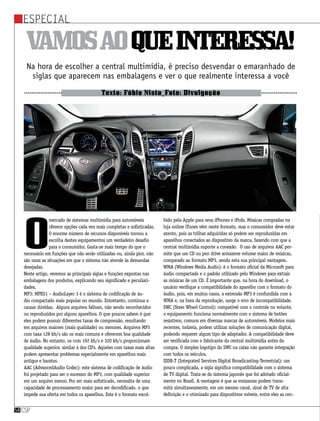 Especial
csp54
Vamosaoqueinteressa!
Na hora de escolher a central multimídia, é preciso desvendar o emaranhado de
siglas que aparecem nas embalagens e ver o que realmente interessa a você
Texto: Fábio Nista_Foto: Divulgação
O
mercado de sistemas multimídia para automóveis
oferece opções cada vez mais completas e sofisticadas.
O enorme número de recursos disponíveis tornou a
escolha destes equipamentos um verdadeiro desafio
para o consumidor. Gasta-se mais tempo do que o
necessário em funções que não serão utilizadas ou, ainda pior, não
são raras as situações em que o sistema não atende às demandas
desejadas.
Neste artigo, veremos as principais siglas e funções expostas nas
embalagens dos produtos, explicando seu significado e peculiari-
dades.
MP3: MPEG1 – AudioLayer 3 é o sistema de codificação de áu-
dio compactado mais popular no mundo. Entretanto, continua a
causar dúvidas. Alguns arquivos falham, não sendo reconhecidos
ou reproduzidos por alguns aparelhos. O que poucos sabem é que
eles podem possuir diferentes taxas de compressão, resultando
em arquivos maiores (mais qualidade) ou menores. Arquivos MP3
com taxa 128 kb/s são os mais comuns e oferecem boa qualidade
de áudio. No entanto, os com 192 kb/s e 320 kb/s proporcionam
qualidade superior, similar à dos CD’s. Aqueles com taxas mais altas
podem apresentar problemas especialmente em aparelhos mais
antigos e baratos.
AAC (AdvancedAudio Codec): este sistema de codificação de áudio
foi projetado para ser o sucessor do MP3, com qualidade superior
em um arquivo menor. Por ser mais sofisticado, necessita de uma
capacidade de processamento maior para ser decodificado. o que
impede sua oferta em todos os aparelhos. Este é o formato escol-
hido pela Apple para seus iPhones e iPods. Músicas compradas na
loja online iTunes vêm neste formato, mas o consumidor deve estar
atento, pois as trilhas adquiridas só podem ser reproduzidas em
aparelhos conectados ao dispositivo da marca, fazendo com que a
central multimídia suporte a conexão. O uso de arquivos AAC per-
mite que um CD ou pen drive armazene volume maior de músicas,
comparado ao formato MP3, sendo esta sua principal vantagem.
WMA (Windows Media Audio): é o formato oficial da Microsoft para
áudio compactado e o padrão utilizado pelo Windows para extrair
as músicas de um CD. É importante que, na hora do download, o
usuário verifique a compatibilidade do aparelho com o formato do
áudio, pois, em muitos casos, a extensão MP3 é confundida com a
WMA e, na hora da reprodução, surge o erro de incompatibilidade.
SWC (Steer Wheel Control): compatível com o controle no volante,
o equipamento funciona normalmente com o sistema de botões
resistivos, comuns em diversas marcas de automóveis. Modelos mais
recentes, todavia, podem utilizar soluções de comunicação digital,
podendo requerer algum tipo de adaptador. A compatibilidade deve
ser verificada com o fabricante da central multimídia antes da
compra. O simples logotipo do SWC na caixa não garante integração
com todos os veículos.
ISDB-T (Integrated Services Digital Broadicasting-Terrestrial): um
pouco complicada, a sigla significa compatibilidade com o sistema
de TV digital. Trata-se do sistema japonês que foi adotado oficial-
mente no Brasil. A vantagem é que as emissoras podem trans-
mitir simultaneamente, em um mesmo canal, sinal de TV de alta
definição e o otimizado para dispositivos móveis, entre eles as cen-
 