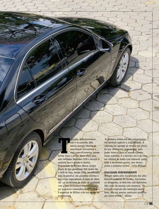 csp59
T
amanho, definitivamente,
não é documento. Pelo
menos quando falamos de
sonorização automotiva e,
mais especificamente, graves
fortes. Quer a prova? Basta olhar para
este belíssimo Mercedes C200 e escutar a
sonzeira que é gerada lá dentro.
Propriedade de William Maeze, propri-
etário da loja paulistana Still Audio Car,
o sedã de luxo, versão 2009, foi utilizado
para demonstrar aos possíveis clientes o
que a loja especializada é capaz de ofere-
cer – e um sistema de áudio de qualidade
com graves fortíssimos desenvolvidos
por pequenos subwoofers de 6” provam
a expertise de Willian e de sua equipe de
profissionais.
“A primeira norma era não comprometer
em nenhum aspecto a originalidade. A
segunda era agregar ao veículo um pouco
do que oferecemos aqui na loja, para
poder mostrar para os nossos clientes
nosso trabalho. E o terceiro era o de criar
um sistema de áudio com bastante quali-
dade e excelentes graves, sem desres-
peitar a primeira norma”, conta William.
Qualidade surpreendente
William optou pela manutenção dos alto-
falantes originais do modelo. Fabricados
na Alemanha, os kits três vias dianteiros
dão conta do serviço com maestria. “Os
falantes originais são realmente muito
bons. Não era preciso nenhuma modifica-
ção neste sentido”, afirma.
 