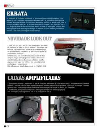 News
csp6
news
csp6
Errata
Na edição 137 de Car Stereo Profissional, na reportagem com a empresa Onnix Auto Parts,
páginas 56 e 57, publicamos erroneamente a imagem com X de um botão de farol de milha
utilizado por outras empresas. O erro ocorreu devido a um equívoco da redação, onde todas as
fotos que recebemos eram para ser alteradas e retiradas da imagem, e não publicadas com o
X. A imagem do botão de outras marcas não deveria ter saído na reportagem. O intuito desta
reportagem não foi de forma alguma denegrir ou diminuir os outros modelos praticados no
mercado, e sim divulgar novos produtos e tendências.
A Look Out traz nesta edição o seu mais recente lançamen-
to, o módulo de vidro HY 220. O produto é compatível com
qualquer tipo de veículo e dispõe de exclusiva tecnologia
de reconhecimento automático de descanso dos botões de
acionamento dos vidros.
Também conta com proteção anti-esmagamento de dois
estágios, função alívio de pressão interna, eliminando a
resistência do ar dentro do veículo, subidas e descidas
expressas com toque nos botões e não necessita de relê
auxiliar para o temporizador.
Mais informações: www.lookout.com.br ou (19) 3526-9900
A Originalaudio/Shiboom é especialista, há mais de cinco anos, em sistemas de caixas amplificadas. A empresa está constantemente
inovando e buscando, cada vez mais, originalidade para os amantes de som de ótima qualidade. A instalação da linha que a empresa
apresenta nesta edição é original e não necessita de nenhuma espécie de furação no veículo para sua fixação.
O produto ainda acompanha chicote de cinco metros para instalação com sistema plug e play.
Mais informações: www.originalaudio.com.br. Ou www.shiboom.com.br
NovidadeLookOut
Caixasamplificadas
 